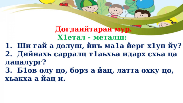  Догдаийтаран мур.  Х1етал - металш: 1. Ши гай а долуш, йиъ ма1а йерг х1ун йу? 2. Дийнахь сарралц т1аьхьа идарх схьа ца лацалург? 3. Б1ов олу цо, борз а йац, латта охку цо, хьакха а йац и. 