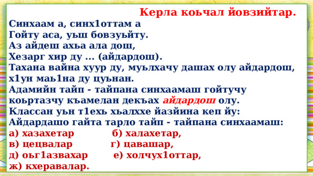  Керла коьчал йовзийтар. Синхаам а, синх1оттам а Гойту аса, уьш бовзуьйту. Аз айдеш ахьа ала дош, Хезарг хир ду ... (айдардош). Тахана вайна хуур ду, муьлхачу дашах олу айдардош, х1ун маь1на ду цуьнан. Адамийн тайп - тайпана синхаамаш гойтучу коьртазчу къамелан декъах айдардош  олу. Классан уьн т1ехь хьалххе йазйина кеп йу: Айдардашо гайта тарло тайп - тайпана синхаамаш: а) хазахетар б) халахетар, в) цецвалар г) цавашар, д) оьг1азвахар е) холчух1оттар, ж) кхеравалар.  