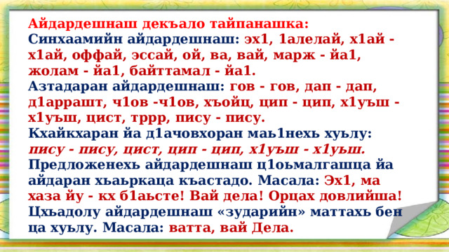 Айдардешнаш декъало тайпанашка: Синхаамийн айдардешнаш: эх1, 1алелай, х1ай - х1ай, оффай, эссай, ой, ва, вай, марж - йа1, жолам - йа1, байттамал - йа1. Азтадаран айдардешнаш: гов - гов, дап - дап, д1аррашт, ч1ов -ч1ов, хъойц, цип - цип, х1уъш - х1уъш, цист, тррр, пису - пису. Кхайкхаран йа д1ачовхоран маь1нехь хуьлу: пису - пису, цист, цип - цип, х1уъш - х1уьш. Предложенехь айдардешнаш ц1оьмалгашца йа айдаран хьаьркаца къастадо. Масала: Эх1, ма хаза йу - кх б1аьсте! Вай дела! Орцах довлийша! Цхьадолу айдардешнаш «зударийн» маттахь бен ца хуьлу. Масала: ватта, вай Дела.  