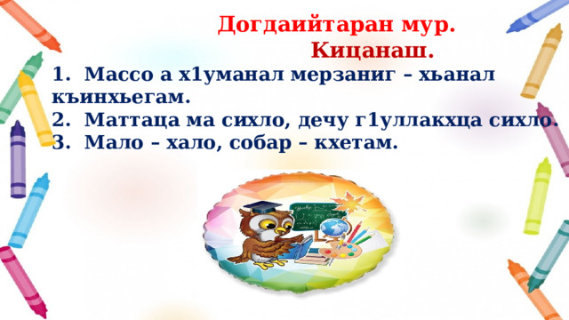  Догдаийтаран мур.  Кицанаш. 1. Массо а х1уманал мерзаниг – хьанал къинхьегам. 2. Маттаца ма сихло, дечу г1уллакхца сихло. 3. Мало – хало, собар – кхетам.  