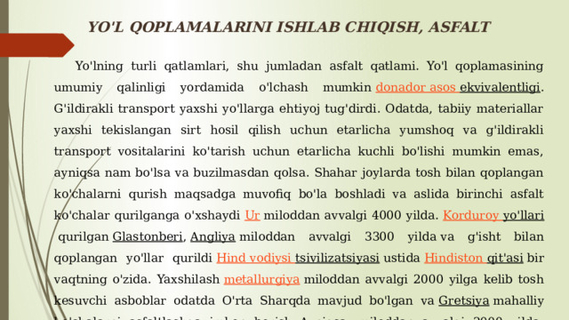 YO'L QOPLAMALARINI ISHLAB CHIQISH, ASFALT  Yo'lning turli qatlamlari, shu jumladan asfalt qatlami. Yo'l qoplamasining umumiy qalinligi yordamida o'lchash mumkin  donador  asos  ekvivalentligi . G'ildirakli transport yaxshi yo'llarga ehtiyoj tug'dirdi. Odatda, tabiiy materiallar yaxshi tekislangan sirt hosil qilish uchun etarlicha yumshoq va g'ildirakli transport vositalarini ko'tarish uchun etarlicha kuchli bo'lishi mumkin emas, ayniqsa nam bo'lsa va buzilmasdan qolsa. Shahar joylarda tosh bilan qoplangan ko'chalarni qurish maqsadga muvofiq bo'la boshladi va aslida birinchi asfalt ko'chalar qurilganga o'xshaydi  Ur  miloddan avvalgi 4000 yilda.  Korduroy  yo'llari  qurilgan  Glastonberi ,  Angliya  miloddan avvalgi 3300 yilda va g'isht bilan qoplangan yo'llar qurildi  Hind vodiysi  tsivilizatsiyasi  ustida  Hindiston  qit'asi  bir vaqtning o'zida. Yaxshilash  metallurgiya  miloddan avvalgi 2000 yilga kelib tosh kesuvchi asboblar odatda O'rta Sharqda mavjud bo'lgan va  Gretsiya  mahalliy ko'chalarni asfaltlashga imkon berish. Ayniqsa, miloddan avvalgi 2000 yilda  Minoanslar  dan 50 km asfaltlangan yo'l qurdi. 