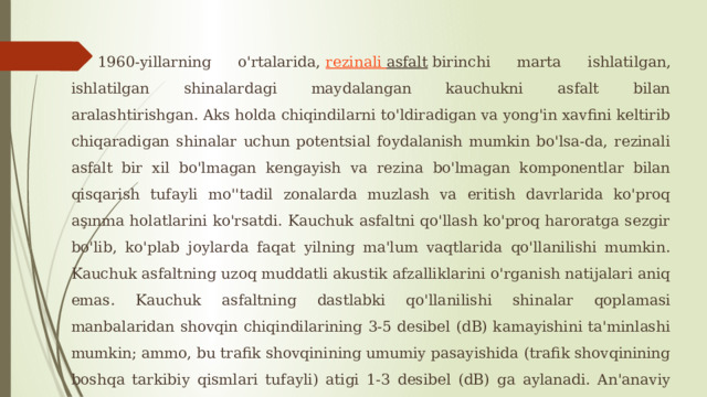  1960-yillarning o'rtalarida,  rezinali  asfalt  birinchi marta ishlatilgan, ishlatilgan shinalardagi maydalangan kauchukni asfalt bilan aralashtirishgan. Aks holda chiqindilarni to'ldiradigan va yong'in xavfini keltirib chiqaradigan shinalar uchun potentsial foydalanish mumkin bo'lsa-da, rezinali asfalt bir xil bo'lmagan kengayish va rezina bo'lmagan komponentlar bilan qisqarish tufayli mo''tadil zonalarda muzlash va eritish davrlarida ko'proq aşınma holatlarini ko'rsatdi. Kauchuk asfaltni qo'llash ko'proq haroratga sezgir bo'lib, ko'plab joylarda faqat yilning ma'lum vaqtlarida qo'llanilishi mumkin. Kauchuk asfaltning uzoq muddatli akustik afzalliklarini o'rganish natijalari aniq emas. Kauchuk asfaltning dastlabki qo'llanilishi shinalar qoplamasi manbalaridan shovqin chiqindilarining 3-5 desibel (dB) kamayishini ta'minlashi mumkin; ammo, bu trafik shovqinining umumiy pasayishida (trafik shovqinining boshqa tarkibiy qismlari tufayli) atigi 1-3 desibel (dB) ga aylanadi. An'anaviy passiv susaytiruvchi choralar bilan taqqoslaganda (masalan, shovqin devorlari va tuproq bermalari), rezinali asfalt odatda ancha katta xarajatlar evaziga qisqa muddatli va kamroq akustik foyda keltiradi. 