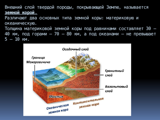 Внешний слой твердой породы, покрывающей Землю, называется земной корой .  Различают два основных типа земной коры: материковую и океаническую.  Толщина материковой земной коры под равнинами составляет 30 – 40 км, под горами – 70 – 80 км, а под океанами – не превышает 5 – 10 км.   