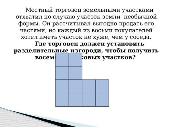 Местный торговец земельными участками отхватил по случаю участок земли необычной формы. Он рассчитывал выгодно продать его частями, но каждый из восьми покупателей хотел иметь участок не хуже, чем у соседа. Где торговец должен установить разделительные изгороди, чтобы получить восемь одинаковых участков? 