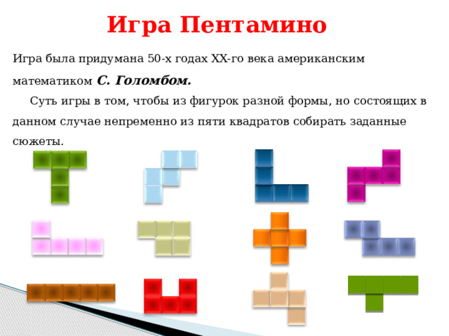 Игра Пентамино Игра была придумана 50-х годах ХХ-го века американским математиком С. Голомбом. Суть игры в том, чтобы из фигурок разной формы, но состоящих в данном случае непременно из пяти квадратов собирать заданные сюжеты. 