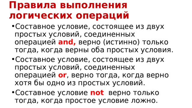 Правила выполнения логических операций Составное условие, состоящее из двух простых условий, соединенных операцией and, верно (истинно) только тогда, когда верны оба простых условия. Составное условие, состоящее из двух простых условий, соединенных  операцией or , верно тогда, когда верно хотя бы одно из простых условий. Составное условие not   верно только тогда, когда простое условие ложно. 