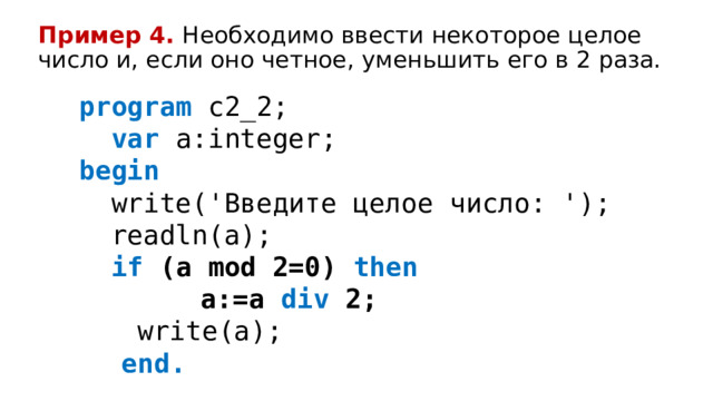 Пример 4.  Необходимо ввести некоторое целое число и, если оно четное, уменьшить его в 2 раза. program c2_2;   var a:integer; begin   write('Введите целое число: ');   readln(a);   if (a mod 2=0) then   a:=a div 2;   write(a);   end. 