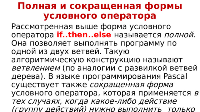 Полная и сокращенная формы условного оператора Рассмотренная выше форма условного оператора if..then..else называется полной. Она позволяет выполнять программу по одной из двух ветвей. Такую алгоритмическую конструкцию называют ветвлением (по аналогии с развилкой ветвей дерева). В языке программирования Pascal существует также cокращенная форма условного оператора, которая применяется в тех случаях, когда какое-либо действие (группу действий) нужно выполнить   только при выполнении заданного условия .  