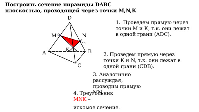 Построить сечение пирамиды DABC плоскостью, проходящей через точки M,N,K D D Проведем прямую через точки М и К, т.к. они лежат в одной грани (АDC). M N K B A B A 2. Проведем прямую через точки К и N, т.к. они лежат в одной грани (СDB). C C 3. Аналогично рассуждая, проводим прямую MN. 4. Треугольник MNK – искомое сечение. 