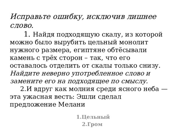 Исправьте ошибку, исключив лишнее слово.  1. Найдя подходящую скалу, из которой можно было вырубить цельный монолит нужного размера, египтяне обтёсывали камень с трёх сторон – так, что его оставалось отделить от скалы только снизу.  Найдите неверно употребленное слово и замените его на подходящее по смыслу.  2.И вдруг как молния среди ясного неба — эта ужасная весть: Эшли сделал предложение Мелани 1.Цельный 2.Гром 