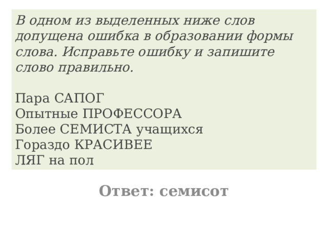 В одном из выделенных ниже слов допущена ошибка в образовании формы слова. Исправьте ошибку и запишите слово правильно.    Пара САПОГ  Опытные ПРОФЕССОРА  Более СЕМИСТА учащихся  Гораздо КРАСИВЕЕ  ЛЯГ на пол Ответ: семисот 