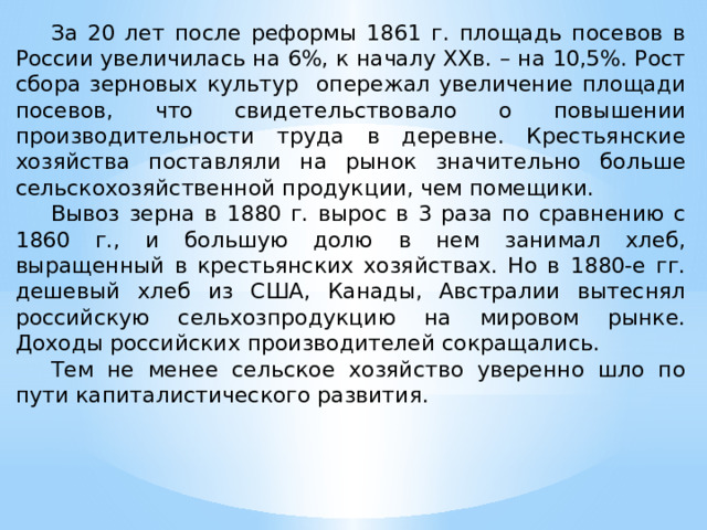  За 20 лет после реформы 1861 г. площадь посевов в России увеличилась на 6%, к началу XXв. – на 10,5%. Рост сбора зерновых культур опережал увеличение площади посевов, что свидетельствовало о повышении производительности труда в деревне. Крестьянские хозяйства поставляли на рынок значительно больше сельскохозяйственной продукции, чем помещики.  Вывоз зерна в 1880 г. вырос в 3 раза по сравнению с 1860 г., и большую долю в нем занимал хлеб, выращенный в крестьянских хозяйствах. Но в 1880-е гг. дешевый хлеб из США, Канады, Австралии вытеснял российскую сельхозпродукцию на мировом рынке. Доходы российских производителей сокращались.  Тем не менее сельское хозяйство уверенно шло по пути капиталистического развития. 