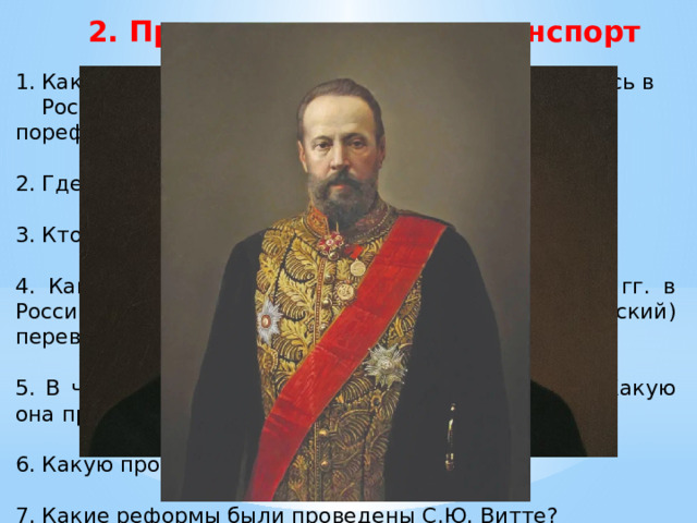 2. Промышленность и транспорт Какие новые отрасли промышленности создавались в России в пореформенные годы? 2. Где возникали промышленные центры? 3. Кто были владельцами фабрик и заводов? 4. Какие факты говорят о том, что в 1880-1890е гг. в России завершился промышленный (технический) переворот? 5. В чем заключалась политика протекционизма? Какую она приносила пользу государству? 6. Какую программу предложил С.Ю. Витте? 7. Какие реформы были проведены С.Ю. Витте? 