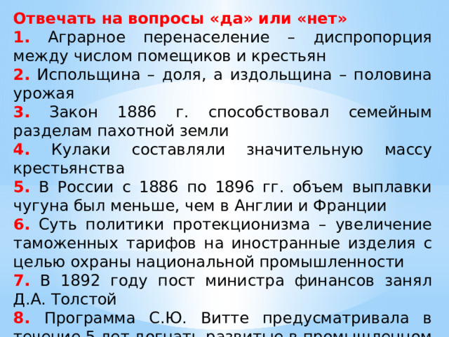 Отвечать на вопросы «да» или «нет» 1. Аграрное перенаселение – диспропорция между числом помещиков и крестьян 2. Испольщина – доля, а издольщина – половина урожая 3. Закон 1886 г. способствовал семейным разделам пахотной земли 4. Кулаки составляли значительную массу крестьянства 5. В России с 1886 по 1896 гг. объем выплавки чугуна был меньше, чем в Англии и Франции 6. Суть политики протекционизма – увеличение таможенных тарифов на иностранные изделия с целью охраны национальной промышленности 7. В 1892 году пост министра финансов занял Д.А. Толстой 8. Программа С.Ю. Витте предусматривала в течение 5 лет догнать развитые в промышленном отношении мировые державы 