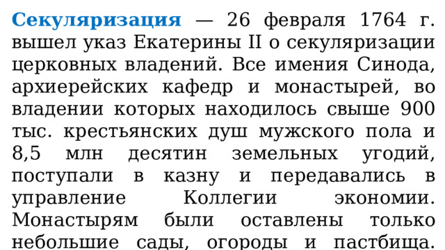 Секуляризация — 26 февраля 1764 г. вышел указ Екатерины II о секуляризации церковных владений. Все имения Синода, архиерейских кафедр и монастырей, во владении которых находилось свыше 900 тыс. крестьянских душ мужского пола и 8,5 млн десятин земельных угодий, поступали в казну и передавались в управление Коллегии экономии. Монастырям были оставлены только небольшие сады, огороды и пастбища. Бывшие монастырские крестьяне получили название экономических. 