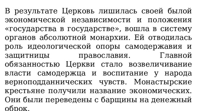 В результате Церковь лишилась своей былой экономической независимости и положения «государства в государстве», вошла в систему органов абсолютной монархии. Ей отводилась роль идеологической опоры самодержавия и защитницы православия. Главной обязанностью Церкви стало возвеличивание власти самодержца и воспитание у народа верноподданнических чувств. Монастырские крестьяне получили название экономических. Они были переведены с барщины на денежный оброк. 