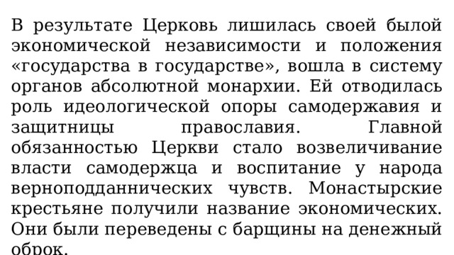 В результате Церковь лишилась своей былой экономической независимости и положения «государства в государстве», вошла в систему органов абсолютной монархии. Ей отводилась роль идеологической опоры самодержавия и защитницы православия. Главной обязанностью Церкви стало возвеличивание власти самодержца и воспитание у народа верноподданнических чувств. Монастырские крестьяне получили название экономических. Они были переведены с барщины на денежный оброк. 