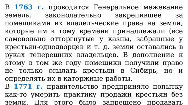 В 1763 г. проводится Генеральное межевание земель, законодательно закрепившее за помещиками их владельческие права на земли, которые им к тому времени принадлежали (все самовольно отторгнутые у казны, забранные у крестьян-однодворцев и т. д. земли оставались в руках теперешних владельцев. В дополнение к этому в том же году помещики получили право не только ссылать крестьян в Сибирь, но и определять их в каторжные работы. В 1771 г. правительство предприняло попытку как-то умерить практику продажи крестьян без земли. Для этого было запрещено продавать крепостных с аукционов за долги помещиков. 