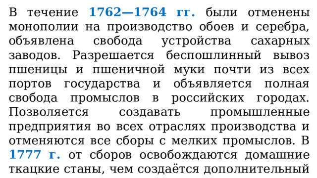 В течение 1762—1764 гг. были отменены монополии на производство обоев и серебра, объявлена свобода устройства сахарных заводов. Разрешается беспошлинный вывоз пшеницы и пшеничной муки почти из всех портов государства и объявляется полная свобода промыслов в российских городах. Позволяется создавать промышленные предприятия во всех отраслях производства и отменяются все сборы с мелких промыслов. В 1777 г. от сборов освобождаются домашние ткацкие станы, чем создаётся дополнительный стимул для развития рассеянных мануфактур (предприятий, не требующих больших капиталов). 