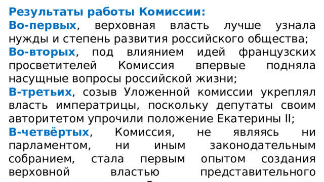 Результаты работы Комиссии: Во-первых , верховная власть лучше узнала нужды и степень развития российского общества; Во-вторых , под влиянием идей французских просветителей Комиссия впервые подняла насущные вопросы российской жизни; В-третьих , созыв Уложенной комиссии укреплял власть императрицы, поскольку депутаты своим авторитетом упрочили положение Екатерины II; В-четвёртых , Комиссия, не являясь ни парламентом, ни иным законодательным собранием, стала первым опытом создания верховной властью представительного учреждения в истории России. 