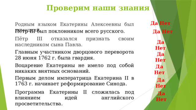 Проверим наши знания Да Нет Родным языком Екатерины Алексеевны был немецкий. Пётр III был поклонником всего русского. Да Нет Пётр III отказался признать своим наследником сына Павла. Да Нет Главным участником дворцового переворота 28 июня 1762 г. была гвардия. Да Нет Воцарение Екатерины не имело под собой никаких внятных оснований. Да Нет Первым делом императрица Екатерина II в 1763 г. начинает реформирование Синода. Да Нет Программа Екатерины II сложилась под влиянием идей английского просветительства. Да Нет  