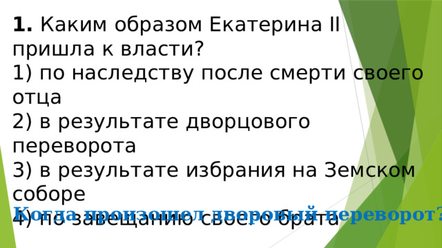 1.  Каким образом Екатерина II пришла к власти? 1) по наследству после смерти своего отца  2) в результате дворцового переворота  3) в результате избрания на Земском соборе  4) по завещанию своего брата Когда произошел дворовый переворот? 