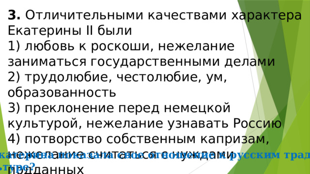 3.  Отличительными качествами характера Екатерины II были 1) любовь к роскоши, нежелание заниматься государствен­ными делами  2) трудолюбие, честолюбие, ум, образованность  3) преклонение перед немецкой культурой, нежелание уз­навать Россию  4) потворство собственным капризам, нежелание считаться с нуждами подданных Как Екатерина показала свое отношение к русским традициям и культуре? 