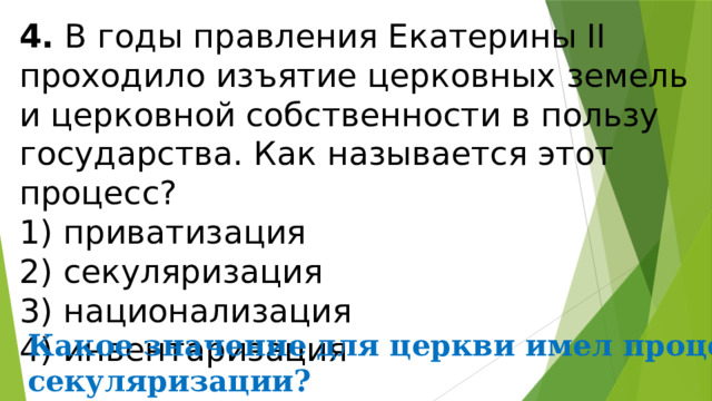 4.  В годы правления Екатерины II проходило изъятие церков­ных земель и церковной собственности в пользу государ­ства. Как называется этот процесс? 1) приватизация  2) секуляризация  3) национализация  4) инвентаризация Какое значение для церкви имел процесс секуляризации? 