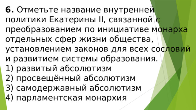 6.  Отметьте название внутренней политики Екатерины II, связанной с преобразованием по инициативе монарха от­дельных сфер жизни общества, установлением законов для всех сословий и развитием системы образования. 1) развитый абсолютизм  2) просвещённый абсолютизм  3) самодержавный абсолютизм  4) парламентская монархия 