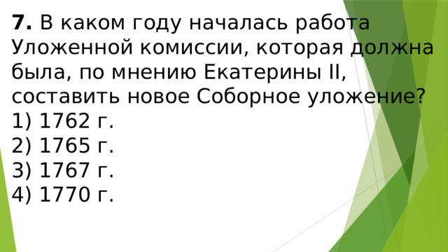 7.  В каком году началась работа Уложенной комиссии, кото­рая должна была, по мнению Екатерины II, составить новое Соборное уложение? 1) 1762 г.  2) 1765 г.  3) 1767 г.  4) 1770 г. 