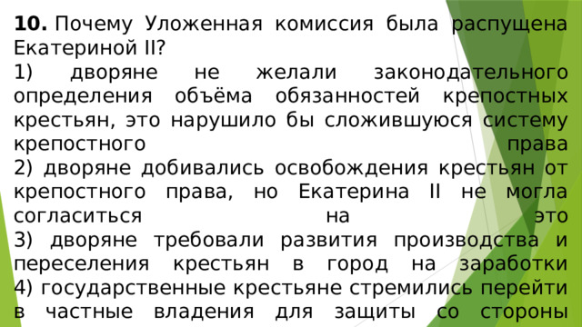 10.  Почему Уложенная комиссия была распущена Екате­риной II? 1) дворяне не желали законодательного определения объё­ма обязанностей крепостных крестьян, это нарушило бы сложившуюся систему крепостного права  2) дворяне добивались освобождения крестьян от крепост­ного права, но Екатерина II не могла согласиться на это  3) дворяне требовали развития производства и переселения крестьян в город на заработки  4) государственные крестьяне стремились перейти в част­ные владения для защиты со стороны дворян, на что не соглашалось правительство 