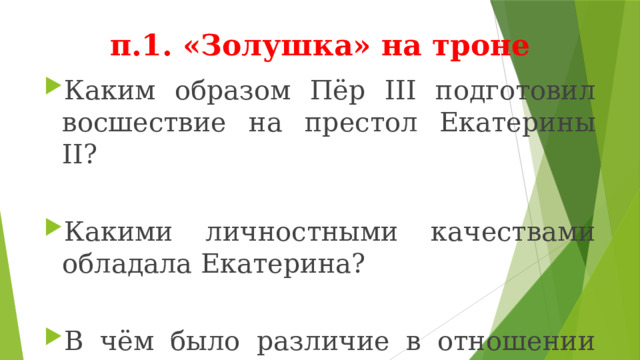  п.1. «Золушка» на троне Каким образом Пёр III подготовил восшествие на престол Екатерины II? Какими личностными качествами обладала Екатерина? В чём было различие в отношении Петра III и Екатерины II к русским традициям? 