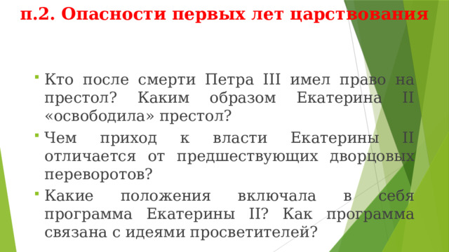 п.2. Опасности первых лет царствования Кто после смерти Петра III имел право на престол? Каким образом Екатерина II «освободила» престол? Чем приход к власти Екатерины II отличается от предшествующих дворцовых переворотов? Какие положения включала в себя программа Екатерины II? Как программа связана с идеями просветителей? 