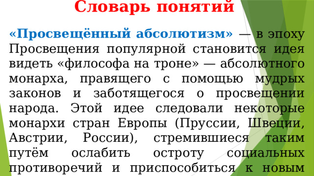 Словарь понятий «Просвещённый абсолютизм» — в эпоху Просвещения популярной становится идея видеть «философа на троне» — абсолютного монарха, правящего с помощью мудрых законов и заботящегося о просвещении народа. Этой идее следовали некоторые монархи стран Европы (Пруссии, Швеции, Австрии, России), стремившиеся таким путём ослабить остроту социальных противоречий и приспособиться к новым социально-экономическим реалиям. 