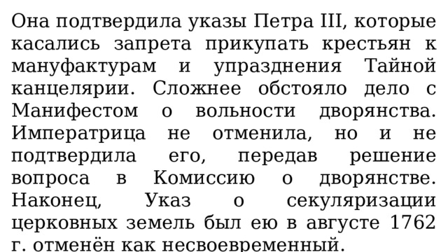 Она подтвердила указы Петра III, которые касались запрета прикупать крестьян к мануфактурам и упразднения Тайной канцелярии. Сложнее обстояло дело с Манифестом о вольности дворянства. Императрица не отменила, но и не подтвердила его, передав решение вопроса в Комиссию о дворянстве. Наконец, Указ о секуляризации церковных земель был ею в августе 1762 г. отменён как несвоевременный. 