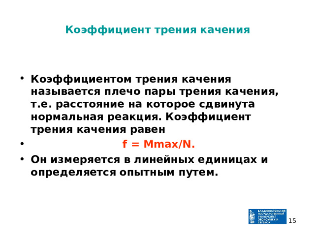 Коэффициент трения качения  Коэффициентом трения качения называется плечо пары трения качения, т.е. расстояние на которое сдвинута нормальная реакция. Коэффициент трения качения равен  f = Мmax/N. Он измеряется в линейных единицах и определяется опытным путем.  