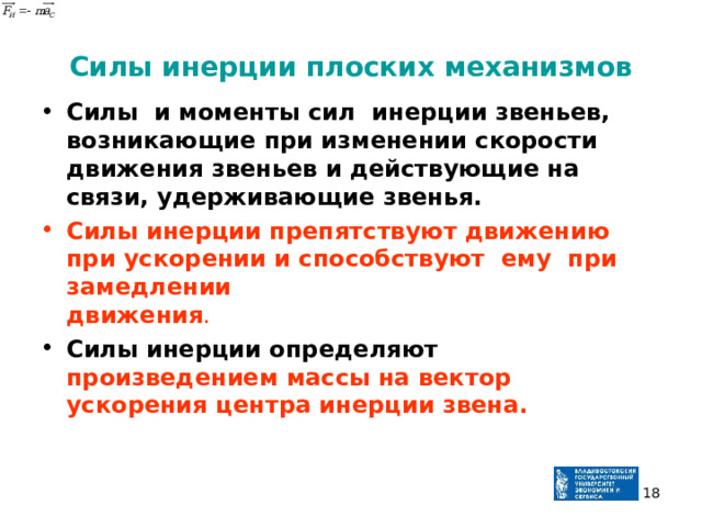 Силы инерции плоских механизмов Силы и моменты сил инерции звеньев, возникающие при изменении скорости движения звеньев и действующие на  связи, удерживающие звенья. Силы инерции препятствуют движению при ускорении и способствуют ему при замедлении  движения . Силы инерции определяют произведением массы на вектор ускорения центра инерции звена.  