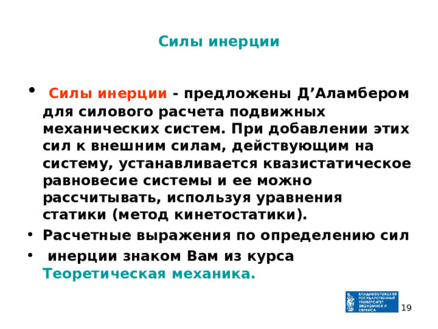 Силы инерции  Силы инерции - предложены Д’Аламбером для силового расчета подвижных механических систем. При добавлении этих сил к внешним силам, действующим на систему, устанавливается квазистатическое равновесие системы и ее можно рассчитывать, используя уравнения статики (метод кинетостатики). Расчетные выражения по определению сил  инерции знаком Вам из курса Теоретическая механика.  