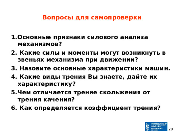 Вопросы для самопроверки 1.Основные признаки силового анализа механизмов ? 2 . Какие силы и моменты могут возникнуть в звеньях механизма при движении ? 3 . Назовите основные характеристики машин. 4. Какие виды трения Вы знаете, дайте их характеристику ? 5.Чем отличается трение скольжения от трения качения ? 6. Как определяется коэффициент трения ?   