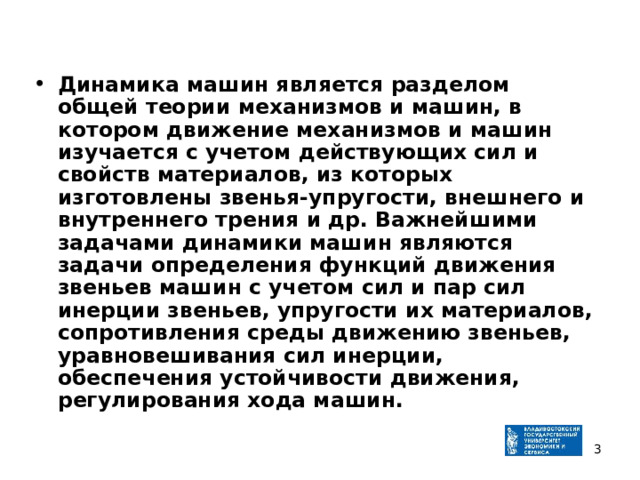 Динамика машин является разделом общей теории механизмов и машин, в котором движение механизмов и машин изучается с учетом действующих сил и свойств материалов, из которых изготовлены звенья-упругости, внешнего и внутреннего трения и др. Важнейшими задачами динамики машин являются задачи определения функций движения звеньев машин с учетом сил и пар сил инерции звеньев, упругости их материалов, сопротивления среды движению звеньев, уравновешивания сил инерции, обеспечения устойчивости движения, регулирования хода машин.  