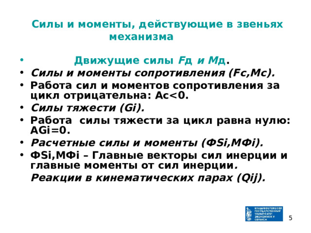  Силы и моменты, действующие в звеньях механизма    Движущие силы F д и М д . Силы и моменты сопротивления (Fс,Mс). Работа сил и моментов сопротивления за цикл отрицательна: Аc Силы тяжести (Gi). Работа силы тяжести за цикл равна нулю: АGi=0. Расчетные силы и моменты (ФSi,MФi). ФSi,MФi – Главные векторы сил инерции и главные моменты от сил инерции .  Реакции в кинематических парах (Qij).   