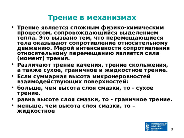 Трение в механизмах Трение является сложным физико-химическим процессом, сопровождающийся выделением тепла. Это вызвано тем, что перемещающиеся тела оказывают сопротивление относительному движению. Мерой интенсивности сопротивления относительному перемещению является сила (момент) трения. Различают трение качения, трение скольжения, а также сухое, граничное и жидкостное трение. Если суммарная высота микронеровностей взаимодействующих поверхностей: больше, чем высота слоя смазки, то - сухое трение. равна высоте слоя смазки, то - граничное трение. меньше, чем высота слоя смазки, то –жидкостное   