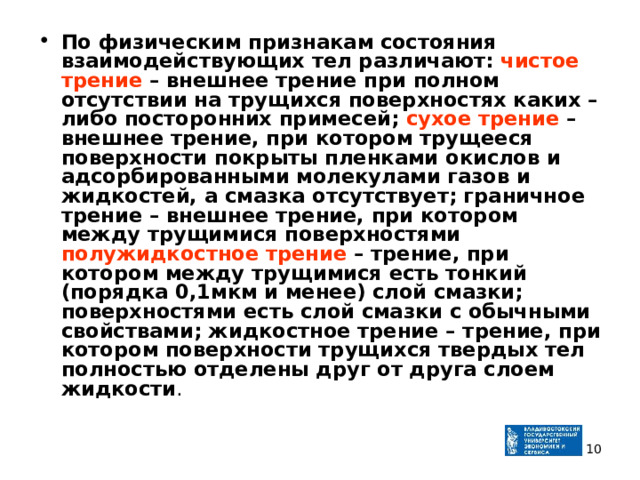 По физическим признакам состояния взаимодействующих тел различают: чистое трение – внешнее трение при полном отсутствии на трущихся поверхностях каких – либо посторонних примесей; сухое трение – внешнее трение, при котором трущееся поверхности покрыты пленками окислов и адсорбированными молекулами газов и жидкостей, а смазка отсутствует; граничное трение – внешнее трение, при котором между трущимися поверхностями полужидкостное трение – трение, при котором между трущимися есть тонкий (порядка 0,1мкм и менее) слой смазки; поверхностями есть слой смазки с обычными свойствами; жидкостное трение – трение, при котором поверхности трущихся твердых тел полностью отделены друг от друга слоем жидкости .  