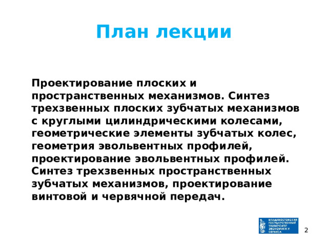 План лекции  Проектирование плоских и пространственных механизмов. Синтез трехзвенных плоских зубчатых механизмов с круглыми цилиндрическими колесами, геометрические элементы зубчатых колес, геометрия эвольвентных профилей, проектирование эвольвентных профилей. Синтез трехзвенных пространственных зубчатых механизмов, проектирование винтовой и червячной передач.   