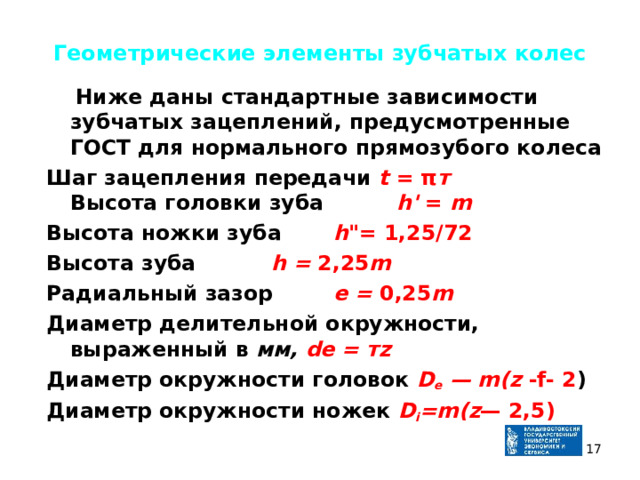 Геометрические элементы зубчатых колес  Ниже даны стандартные зависимости зубчатых зацеплений, предусмотренные ГОСТ для нормального прямозубого колеса Шаг зацепления передачи t = π т  Высота головки зуба   h ' = m Высота ножки зуба   h 