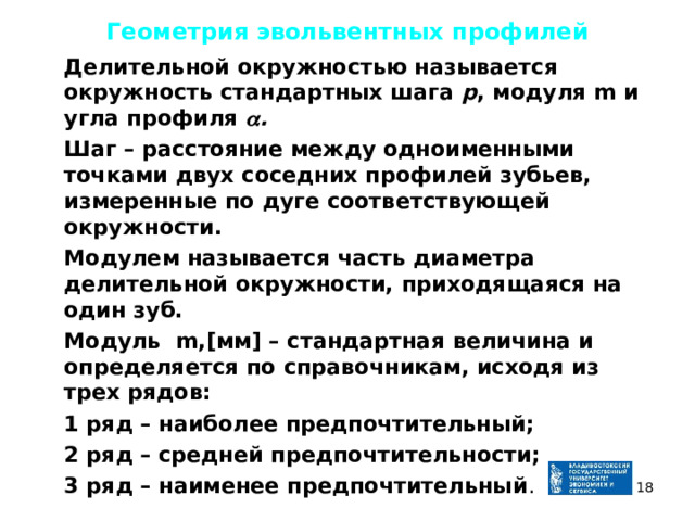 Геометрия эвольвентных профилей  Делительной окружностью называется окружность стандартных шага р , модуля m и угла профиля  .  Шаг – расстояние между одноименными точками двух соседних профилей зубьев, измеренные по дуге соответствующей окружности.  Модулем называется часть диаметра делительной окружности, приходящаяся на один зуб.  Модуль m,[мм] – стандартная величина и определяется по справочникам, исходя из трех рядов:  1 ряд – наиболее предпочтительный;  2 ряд – средней предпочтительности;  3 ряд – наименее предпочтительный .  