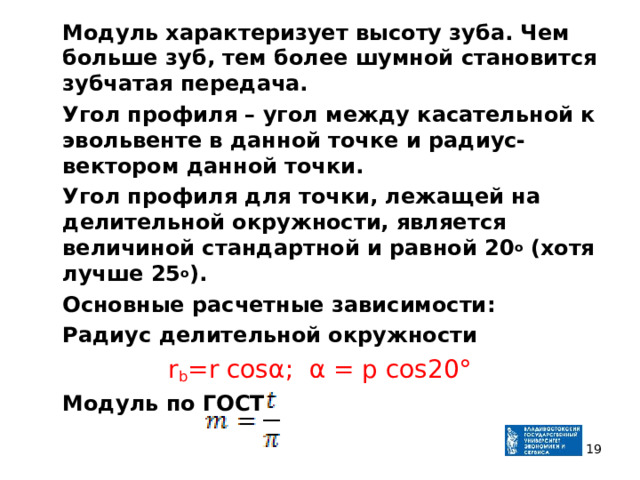  Модуль характеризует высоту зуба. Чем больше зуб, тем более шумной становится зубчатая передача.  Угол профиля – угол между касательной к эвольвенте в данной точке и радиус-вектором данной точки.  Угол профиля для точки, лежащей на делительной окружности, является величиной стандартной и равной 20 о (хотя лучше 25 о ).  Основные расчетные зависимости :  Радиус делительной окружности r b =r cosα ;  α  = p cos20°  Модуль  по ГОСТ   