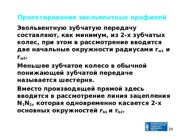 Проектирование эвольвентных профилей  Эвольвентную зубчатую передачу составляют, как минимум, из 2-х зубчатых колес, при этом в рассмотрение вводится две начальные окружности радиусами r w1 и r w2 .  Меньшее зубчатое колесо в обычной понижающей зубчатой передаче называется шестерня.  Вместо производящей прямой здесь вводится в рассмотрение линия зацепления N 1 N 2 , которая одновременно касается 2-х основных окружностей r b1 и r b2 .  