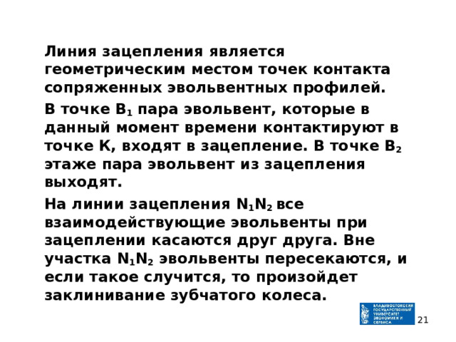  Линия зацепления является геометрическим местом точек контакта сопряженных эвольвентных профилей.  В точке В 1 пара эвольвент, которые в данный момент времени контактируют в точке К, входят в зацепление. В точке В 2 этаже пара эвольвент из зацепления выходят.  На линии зацепления N 1 N 2 все взаимодействующие эвольвенты при зацеплении касаются друг друга. Вне участка N 1 N 2 эвольвенты пересекаются, и если такое случится, то произойдет заклинивание зубчатого колеса.  