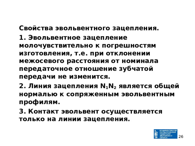  Свойства эвольвентного зацепления.  1. Эвольвентное зацепление молочувствительно к погрешностям изготовления, т.е. при отклонении межосевого расстояния от номинала передаточное отношение зубчатой передачи не изменится.  2. Линия зацепления N 1 N 2 является общей нормалью к сопряженным эвольвентным профилям.  3. Контакт эвольвент осуществляется только на линии зацепления.   